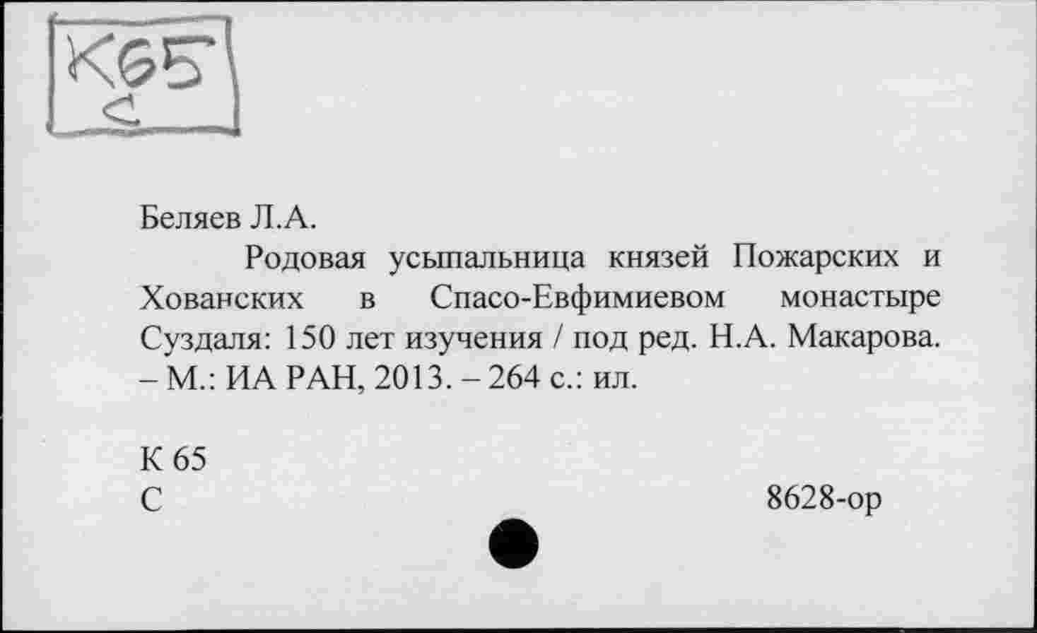 ﻿Беляев Л.А.
Родовая усыпальница князей Пожарских и Хованских в Спасо-Евфимиевом монастыре Суздаля: 150 лет изучения / под ред. Н.А. Макарова. - М.: ИА РАН, 2013. - 264 с.: ил.
К 65 С
8628-ор